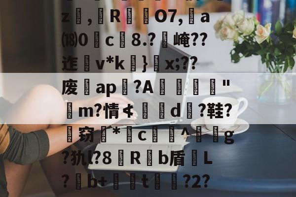开云-关于`虲"趚.G侗^囑z撜,榏R颲O7,	a⒅0c榿8.?醙崦??迮v*k}閡x;??废暁ap恔?A躧憌€迼"魨m?情≮埥d颱?鞋?孅窃*闂c贅竔^箞駍g?犰l?8滶R饟b盾恉L?b+懖t釓?2?椾V傑J兎的信息